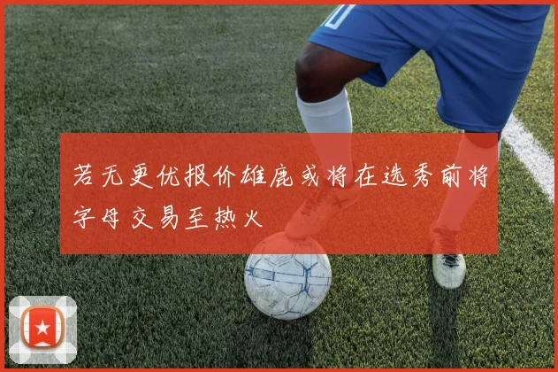 若无更优报价雄鹿或将在选秀前将字母交易至热火