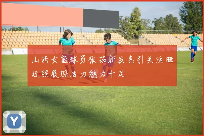 山西女篮球员张茹新发色引关注晒近照展现活力魅力十足
