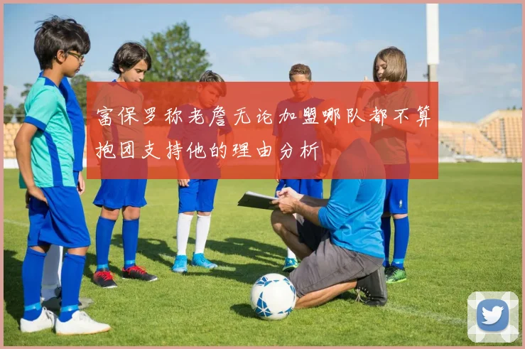 富保罗称老詹无论加盟哪队都不算抱团支持他的理由分析